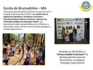 Escola de Brumadinho – MG
Promovido pelo Ministério da Cultura em parceria com a
Unidade Federal do Ceará (UFCE), este prêmio teve o
objetivo de identificar, reconhecer, fomentar e
incentivar práticas lúdicas, artísticas e culturais nas
instituições públicas de educação infantil, que
desenvolvem ações comprometidas com a infância e a
diversidade, tendo o brincar como principal linguagem e
manifestação cultural.
Recebido em 20/12/2014, o
“Prêmio Cidadão Sustentável” foi
ofertado pelo Município de
Brumadinho, na categoria
“Educação, Corpo Docente
 