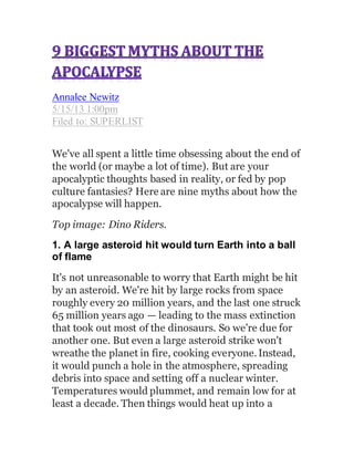 Annalee Newitz
5/15/13 1:00pm
Filed to: SUPERLIST
We've all spent a little time obsessing about the end of
the world (or maybe a lot of time). But are your
apocalyptic thoughts based in reality, or fed by pop
culture fantasies? Here are nine myths about how the
apocalypse will happen.
Top image: Dino Riders.
1. A large asteroid hit would turn Earth into a ball
of flame
It's not unreasonable to worry that Earth might be hit
by an asteroid. We're hit by large rocks from space
roughly every 20 million years, and the last one struck
65 million years ago — leading to the mass extinction
that took out most of the dinosaurs. So we're due for
another one. But even a large asteroid strike won't
wreathe the planet in fire, cooking everyone.Instead,
it would punch a hole in the atmosphere, spreading
debris into space and setting off a nuclear winter.
Temperatures would plummet, and remain low for at
least a decade. Then things would heat up into a
 