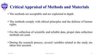 Critical Appraisal of Methods and Materials
• The methods are acceptable and are explained in depth.
• The methods comply with ethical principles and the defense of human
rights.
• For the collection of scientific and reliable data, proper data collection
methods are used.
• During the research process, several variables related to the study are
taken into account.
12/3/2020 Bikash Dangaura 21
 