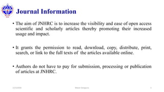 Journal Information
• The aim of JNHRC is to increase the visibility and ease of open access
scientific and scholarly articles thereby promoting their increased
usage and impact.
• It grants the permission to read, download, copy, distribute, print,
search, or link to the full texts of the articles available online.
• Authors do not have to pay for submission, processing or publication
of articles at JNHRC.
12/3/2020 Bikash Dangaura 5
 