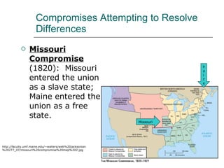 Compromises Attempting to Resolve Differences Missouri Compromise  (1820):  Missouri entered the union as a slave state; Maine entered the union as a free state.  http://faculty.umf.maine.edu/~walters/web%20jacksonian%20277_07/missouri%20compromise%20map%202.jpg Maine Missouri 