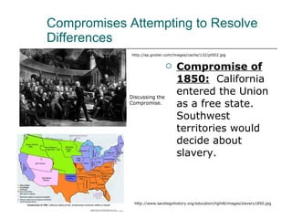 Compromises Attempting to Resolve Differences Compromise of 1850:   California entered the Union as a free state.  Southwest territories would decide about slavery. http://www.sandiegohistory.org/education/light8/images/slavery1850.jpg http://ap.grolier.com/images/cache/132/pl502.jpg Discussing the  Compromise. 