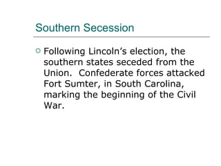 Southern Secession Following Lincoln’s election, the southern states seceded from the Union.  Confederate forces attacked Fort Sumter, in South Carolina, marking the beginning of the Civil War.  