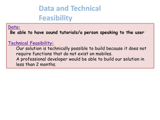 Data:
Be able to have sound tutorials/a person speaking to the user
Technical Feasibility:
Our solution is technically possible to build because it does not
require functions that do not exist on mobiles.
A professional developer would be able to build our solution in
less than 2 months.
Data and Technical
Feasibility
 