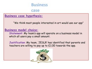 Business case hypothesis:
“We think most people interested in art would use our app”
Business model choice:
Statement: My team‟s app will operate on a business model in
which all users pay a small amount.
Justification: My team, „JESLR‟ has identified that parents and
teachers are willing to pay up to £1.00 towards the app.
Business
case
 