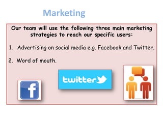 Our team will use the following three main marketing
strategies to reach our specific users:
1. Advertising on social media e.g. Facebook and Twitter.
2. Word of mouth.
Marketing
 
