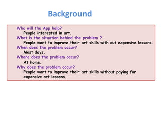 Who will the App help?
People interested in art.
What is the situation behind the problem ?
People want to improve their art skills with out expensive lessons.
When does the problem occur?
Most days.
Where does the problem occur?
At home.
Why does the problem occur?
People want to improve their art skills without paying for
expensive art lessons.
Background
 