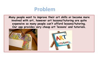Many people want to improve their art skills or become more
involved with art, however art lessons/tutoring are quite
expensive so many people can’t afford lessons/tutoring.
Our app provides very cheap art ‘lessons’ and tutorials.
Problem
 