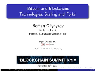 Bitcoin and Blockchain:
Technologies, Scaling and Forks
Roman Oliynykov
Ph.D., Dr.Habil.
roman.oliynykov@iohk.io
Input Output HK
V. N. Karazin Kharkiv National University
November 25th, 2017
Roman Oliynykov, Ph.D., Dr.Habil. — Input Output HK 1 / 29
 