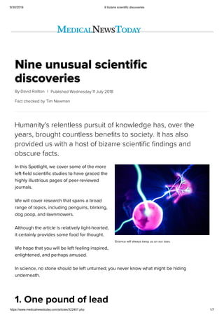 8/30/2018 9 bizarre scientific discoveries
https://www.medicalnewstoday.com/articles/322407.php 1/7
Nine unusual scientific
discoveries
By David Railton |
Science will always keep us on our toes.
Fact checked by Tim Newman
Published Wednesday 11 July 2018
Humanity's relentless pursuit of knowledge has, over the
years, brought countless benefits to society. It has also
provided us with a host of bizarre scientific findings and
obscure facts.
In this Spotlight, we cover some of the more
left-field scientific studies to have graced the
highly illustrious pages of peer-reviewed
journals.
We will cover research that spans a broad
range of topics, including penguins, blinking,
dog poop, and lawnmowers.
Although the article is relatively light-hearted,
it certainly provides some food for thought.
We hope that you will be left feeling inspired,
enlightened, and perhaps amused.
In science, no stone should be left unturned; you never know what might be hiding
underneath.
1. One pound of lead
 