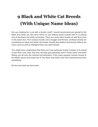9 Black and White Cat Breeds
(With Unique Name Ideas)
Are you looking for a cat with a bicolor coat? I would recommend you going for the
black and white cat. But don’t think I’m just talking about tuxedo cats! It is among
one of the black and white cat breeds. There are many other breeds as well that come
in the same line. From classic tuxedo cat to moggie and Persian, all these breeds are
considered as black and white cat breeds. People also believe that bicolor kittens are
more vocal as well as intelligent than any other breeds.
You might have understood that there isn’t any particular breed, instead, it is named
as per their coat color. But how did they get popularity then? These black and white
kittens are all over the internet and television. From some popular cartoon shows to
the White House and world war II, the black and white color has achieved more than
something.
So let’s see what we have here!
 
