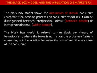 THE BLACK BOX MODEL AND THE IMPLICATION ON MARKETERS
The black box model shows the interaction of stimuli, consumer
characteristics, decision process and consumer responses. It can be
distinguished between interpersonal stimuli (between people) or
intrapersonal stimuli (within people).
The black box model is related to the black box theory of
behaviourism, where the focus is not set on the processes inside a
consumer, but the relation between the stimuli and the response
of the consumer.
 