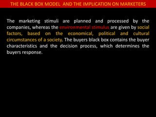 THE BLACK BOX MODEL AND THE IMPLICATION ON MARKETERS
The marketing stimuli are planned and processed by the
companies, whereas the environmental stimulus are given by social
factors, based on the economical, political and cultural
circumstances of a society. The buyers black box contains the buyer
characteristics and the decision process, which determines the
buyers response.
 