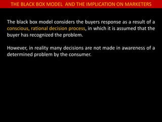 THE BLACK BOX MODEL AND THE IMPLICATION ON MARKETERS
The black box model considers the buyers response as a result of a
conscious, rational decision process, in which it is assumed that the
buyer has recognized the problem.
However, in reality many decisions are not made in awareness of a
determined problem by the consumer.
 
