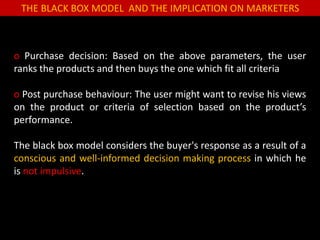 THE BLACK BOX MODEL AND THE IMPLICATION ON MARKETERS
o Purchase decision: Based on the above parameters, the user
ranks the products and then buys the one which fit all criteria
o Post purchase behaviour: The user might want to revise his views
on the product or criteria of selection based on the product’s
performance.
The black box model considers the buyer's response as a result of a
conscious and well-informed decision making process in which he
is not impulsive.
 