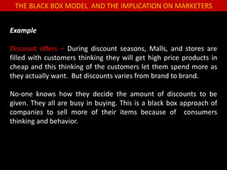 THE BLACK BOX MODEL AND THE IMPLICATION ON MARKETERS
Example
Discount offers – During discount seasons, Malls, and stores are
filled with customers thinking they will get high price products in
cheap and this thinking of the customers let them spend more as
they actually want. But discounts varies from brand to brand.
No-one knows how they decide the amount of discounts to be
given. They all are busy in buying. This is a black box approach of
companies to sell more of their items because of consumers
thinking and behavior.
 