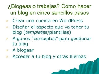 ¿Blogeas o trabajas? Cómo hacer un blog en cinco sencillos pasos Crear una cuenta en WordPress Diseñar el aspecto que va tener tu blog ( templates /plantillas) Algunos “conceptos” para gestionar tu blog A blogear Acceder a tu blog y otras hierbas 