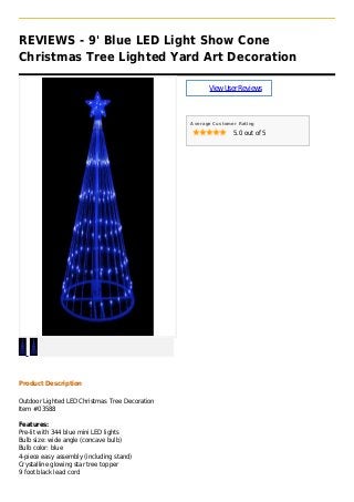REVIEWS - 9' Blue LED Light Show Cone
Christmas Tree Lighted Yard Art Decoration
ViewUserReviews
Average Customer Rating
5.0 out of 5
Product Description
Outdoor Lighted LED Christmas Tree Decoration
Item #03588
Features:
Pre-lit with 344 blue mini LED lights
Bulb size: wide angle (concave bulb)
Bulb color: blue
4-piece easy assembly (including stand)
Crystalline glowing star tree topper
9 foot black lead cord
 