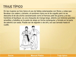 Traje típicoEn las mujeres se hizo típico el uso de faldas estampadas con flores y cotas que llevaban con salero y donaire, el sombrero típico es el de cogollo pero no se descarta el de ala ancha caracterizado como el famoso pelo de guama y en los hombres el liquilique; es una chaqueta de manga larga, abierta con botones grandes amarillos y bolsillos en la parte de abajo en forma rectangular y forrada en la parte de adentro con seda. Puede ser de algodón o de dril y se usa cerrada hasta el cuello.