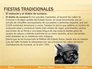 Fiestas tradicionalesEl sebucán y el diablo de cumana.El diablo de cumana:En los actuales momentos, al recorrer las calles de Cumaná o de algún pueblo del Estado Sucre, es usual encontrarse con un tumulto de chiquillos acompañados de sus padres o personas mayores, que con OJOS incrédulos temerosos a veces, festejan la danza que celebra un hombre de avanzada edad y contextura fuerte todo vestido de negro, prominentes cachos que brotan de su frente y una larga lengua de rojo púrpura destila gotas de sangre de caituco y tridente sostenido en su mano derecha, al son del tambor baila alrededor de un indefenso niño indígena. Danza que se ha incorporado al folklore del Estado Sucre, desde que su creador Luis del Valle Hurtado la interpretara por vez primera en las calles del Barrio Cochabamba de Cumaná, en el año 1.950. 