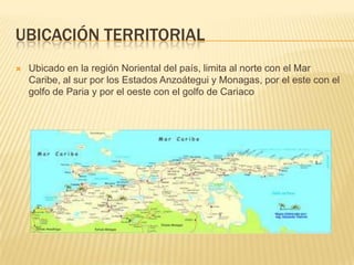 Ubicación territorialUbicado en la región Noriental del país, limita al norte con el Mar Caribe, al sur por los Estados Anzoátegui y Monagas, por el este con el golfo de Pariay por el oeste con el golfo de Cariaco