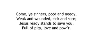Come, ye sinners, poor and needy,
Weak and wounded, sick and sore;
Jesus ready stands to save you,
Full of pity, love and pow’r.
 
