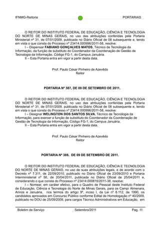 IFNMG-Reitoria PORTARIAS
O REITOR DO INSTITUTO FEDERAL DE EDUCAÇÃO, CIÊNCIA E TECNOLOGIA
DO NORTE DE MINAS GERAIS, no uso das atribuições conferidas pela Portaria
Ministerial nº 31, de 07/01/2009, publicada no Diário Oficial de 08 subsequente e, tendo
em vista o que consta do Processo nº 23414.000996/2011-58, resolve:
I – Dispensar FABIANO GONÇALVES MATOS, Técnico de Tecnologia da
Informação, da função de substituto do Coordenador da Coordenação de Gestão de
Tecnologia da Informação, Código FG-1, do Campus Januária.
II – Esta Portaria entra em vigor a partir desta data.
Prof. Paulo César Pinheiro de Azevêdo
Reitor
PORTARIA Nº 387, DE 09 DE SETEMBRO DE 2011.
O REITOR DO INSTITUTO FEDERAL DE EDUCAÇÃO, CIÊNCIA E TECNOLOGIA
DO NORTE DE MINAS GERAIS, no uso das atribuições conferidas pela Portaria
Ministerial nº 31, de 07/01/2009, publicada no Diário Oficial de 08 subsequente e, tendo
em vista o que consta do Processo nº 23414.000996/2011-58, resolve:
I – Designar WELINGTON DOS SANTOS SILVA, Técnico de Tecnologia da
Informação, para exercer a função de substituto do Coordenador da Coordenação de
Gestão de Tecnologia da Informação, Código FG-1, do Campus Januária.
II – Esta Portaria entra em vigor a partir desta data.
Prof. Paulo César Pinheiro de Azevêdo
Reitor
PORTARIA Nº 388, DE 09 DE SETEMBRO DE 2011.
O REITOR DO INSTITUTO FEDERAL DE EDUCAÇÃO, CIÊNCIA E TECNOLOGIA
DO NORTE DE MINAS GERAIS, no uso de suas atribuições legais, e de acordo com o
Decreto nº 7.311, de 22/09/2010, publicado no Diário Oficial de 23/09/2010 e Portaria
Interministerial nº 56, de 20/04/2011, publicada no Diário Oficial de 25/04/2011 e,
considerando o que consta do Processo nº 23414.000816/2011-38, resolve:
I – Nomear, em caráter efetivo, para o Quadro de Pessoal deste Instituto Federal
de Educação, Ciência e Tecnologia do Norte de Minas Gerais, para os Campi Almenara,
Arinos e Januária, nos termos do artigo 9º, inciso I, da Lei nº 8.112, de 1990, os
candidatos aprovados em Concurso Público conforme Edital de Homologação nº 40/2009,
publicado no DOU de 25/09/2009, para cargos Técnico Administrativos em Educação, em
Boletim de Serviço Setembro/2011 Pag. 11
 
