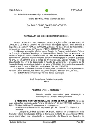 IFNMG-Reitoria PORTARIAS
III - Esta Portaria entra em vigor a partir desta data.
Reitoria do IFNMG, 09 de setembro de 2011.
Prof. PAULO CÉSAR PINHEIRO DE AZEVEDO
Reitor
PORTARIA Nº 390, DE 09 DE SETEMBRO DE 2011.
O REITOR DO INSTITUTO FEDERAL DE EDUCAÇÃO, CIÊNCIA E TECNOLOGIA
DO NORTE DE MINAS GERAIS, no uso de suas atribuições legais e, tendo em vista o
disposto no Decreto nº 7.311, de 22/09/2010, publicado no Diário Oficial de 23/09/2010 e,
considerando o que consta do Processo nº 23414.000893/2011-98, resolve:
I – Nomear, em caráter efetivo, para o Quadro de Pessoal deste Instituto Federal
de Educação, Ciência e Tecnologia do Norte de Minas Gerais, Campus Almenara, nos
termos do artigo 9º, inciso I, da Lei nº 8.112, de 1990, ADALVAN SOARES DE OLIVEIRA,
aprovado em Concurso Público conforme Edital de Homologação nº 37/2010, publicada
no DOU de 25/06/2010, para o cargo de Pedagogo/Área, Código 701058, Nível de
Classificação “E”, Nível de Capacitação I, Padrão de Vencimento 1, em regime de 40
(quarenta) horas semanais de trabalho, na vaga nº 0348086, decorrente de exoneração
procedida pela Portaria nº 274/2011, publicada no DOU de 22/07/2011.
II – A posse ocorrerá no prazo de 30 (trinta) dias, contados da publicação deste ato
no Diário Oficial da União, nos termos do § 1º do artigo 13 da Lei nº 8.112, de 1990.
III – Esta Portaria entra em vigor na data de sua publicação.
Prof. Paulo César Pinheiro de Azevêdo
Reitor
PORTARIA Nº 391 - REITOR/2011
Nomeia servidor responsável pela alimentação e
manutenção do Cadastro de Responsáveis.
O REITOR DO INSTITUTO FEDERAL DO NORTE DE MINAS GERAIS, no uso de
suas atribuições conferidas pela Portaria Ministerial nº 31 de 07/01/2009, publicada no
Diário Oficial da União de 08 subsequente e, considerando:
- a necessidade de atender ao disposto no §1º, art.11º da IN/TCU nº063/2010.
- Resolve:
I - Designar ELISMAR SOARES DA SILVA, Técnica em Contabilidade deste
Instituto Federal de Educação, Ciência e Tecnologia do Norte de Minas Gerais-IFNMG,
como responsável pela alimentação e manutenção do Sistema de Cadastro de
Boletim de Serviço Setembro/2011 Pag. 13
 
