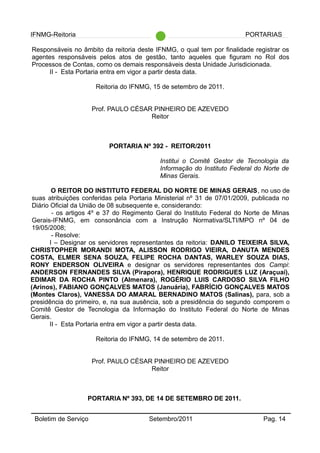 IFNMG-Reitoria PORTARIAS
Responsáveis no âmbito da reitoria deste IFNMG, o qual tem por finalidade registrar os
agentes responsáveis pelos atos de gestão, tanto aqueles que figuram no Rol dos
Processos de Contas, como os demais responsáveis desta Unidade Jurisdicionada.
II - Esta Portaria entra em vigor a partir desta data.
Reitoria do IFNMG, 15 de setembro de 2011.
Prof. PAULO CÉSAR PINHEIRO DE AZEVEDO
Reitor
PORTARIA Nº 392 - REITOR/2011
Institui o Comitê Gestor de Tecnologia da
Informação do Instituto Federal do Norte de
Minas Gerais.
O REITOR DO INSTITUTO FEDERAL DO NORTE DE MINAS GERAIS, no uso de
suas atribuições conferidas pela Portaria Ministerial nº 31 de 07/01/2009, publicada no
Diário Oficial da União de 08 subsequente e, considerando:
- os artigos 4º e 37 do Regimento Geral do Instituto Federal do Norte de Minas
Gerais-IFNMG, em consonância com a Instrução Normativa/SLTI/MPO nº 04 de
19/05/2008;
- Resolve:
I – Designar os servidores representantes da reitoria: DANILO TEIXEIRA SILVA,
CHRISTOPHER MORANDI MOTA, ALISSON RODRIGO VIEIRA, DANUTA MENDES
COSTA, ELMER SENA SOUZA, FELIPE ROCHA DANTAS, WARLEY SOUZA DIAS,
RONY ENDERSON OLIVEIRA e designar os servidores representantes dos Campi:
ANDERSON FERNANDES SILVA (Pirapora), HENRIQUE RODRIGUES LUZ (Araçuaí),
EDIMAR DA ROCHA PINTO (Almenara), ROGÉRIO LUIS CARDOSO SILVA FILHO
(Arinos), FABIANO GONÇALVES MATOS (Januária), FABRÍCIO GONÇALVES MATOS
(Montes Claros), VANESSA DO AMARAL BERNADINO MATOS (Salinas), para, sob a
presidência do primeiro, e, na sua ausência, sob a presidência do segundo comporem o
Comitê Gestor de Tecnologia da Informação do Instituto Federal do Norte de Minas
Gerais.
II - Esta Portaria entra em vigor a partir desta data.
Reitoria do IFNMG, 14 de setembro de 2011.
Prof. PAULO CÉSAR PINHEIRO DE AZEVEDO
Reitor
PORTARIA Nº 393, DE 14 DE SETEMBRO DE 2011.
Boletim de Serviço Setembro/2011 Pag. 14
 