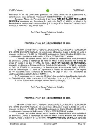 IFNMG-Reitoria PORTARIAS
Ministerial nº 31, de 07/01/2009, publicada no Diário Oficial de 08 subsequente e,
considerando o que consta do Processo nº 23393.000387/2011-94, resolve:
Conceder Abono de Permanência à servidora RITA DE CÁSSIA FERNANDES
FERREIRA, Assistente em Administração, Matrícula SIAPE nº 48023, do Quadro de
Pessoal deste Instituto, com fundamento no § 5º do artigo 2º da Emenda Constitucional nº
41/2003, a partir de 31 de julho de 2011.
Prof. Paulo César Pinheiro de Azevêdo
Reitor
PORTARIA Nº 396, DE 16 DE SETEMBRO DE 2011.
O REITOR DO INSTITUTO FEDERAL DE EDUCAÇÃO, CIÊNCIA E TECNOLOGIA
DO NORTE DE MINAS GERAIS, no uso de suas atribuições legais e, tendo em vista o
disposto no Decreto nº 7.311, de 22/09/2010, publicado no Diário Oficial de 23/09/2010 e,
considerando o que consta do Processo nº 23414.000840/2011-77, resolve:
I – Nomear, em caráter efetivo, para o Quadro de Pessoal deste Instituto Federal
de Educação, Ciência e Tecnologia do Norte de Minas Gerais, Reitoria, nos termos do
artigo 9º, inciso I, da Lei nº 8.112, de 1990, HELINTON GUEDES DE MENDONÇA,
aprovado em Concurso Público conforme Edital de Homologação nº 37/2010, publicada
no DOU de 25/06/2010, para o cargo de Assistente em Administração, Código 701200,
Nível de Classificação “D”, Nível de Capacitação I, Padrão de Vencimento 1, em regime
de 40 (quarenta) horas semanais de trabalho, na vaga nº 0831778, decorrente de
vacância procedida pela Portaria nº 254/2011.
II – A posse ocorrerá no prazo de 30 (trinta) dias, contados da publicação deste ato
no Diário Oficial da União, nos termos do § 1º do artigo 13 da Lei nº 8.112, de 1990.
III – Esta Portaria entra em vigor na data de sua publicação.
Prof. Paulo César Pinheiro de Azevêdo
Reitor
PORTARIA Nº 397, DE 16 DE SETEMBRO DE 2011.
O REITOR DO INSTITUTO FEDERAL DE EDUCAÇÃO, CIÊNCIA E TECNOLOGIA
DO NORTE DE MINAS GERAIS, no uso de suas atribuições legais e, tendo em vista o
disposto no Decreto nº 7.311, de 22/09/2010, publicado no Diário Oficial de 23/09/2010 e,
considerando o que consta do Processo nº 23414.000816/2011-38, resolve:
I – Nomear, em caráter efetivo, para o Quadro de Pessoal deste Instituto Federal
de Educação, Ciência e Tecnologia do Norte de Minas Gerais, Reitoria, nos termos do
artigo 9º, inciso I, da Lei nº 8.112, de 1990, ROSEMARY RIBEIRO DE SOUZA, aprovado
Boletim de Serviço Setembro/2011 Pag. 16
 