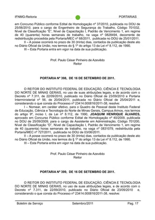 IFNMG-Reitoria PORTARIAS
em Concurso Público conforme Edital de Homologação nº 37/2010, publicada no DOU de
25/06/2010, para o cargo de Engenheiro de Segurança do Trabalho, Código 701032,
Nível de Classificação “E”, Nível de Capacitação I, Padrão de Vencimento 1, em regime
de 40 (quarenta) horas semanais de trabalho, na vaga nº 0828494, decorrente de
redistribuição procedida pela Portaria/MEC nº 68/2011, publicada no DOU de 25/01/2011.
II – A posse ocorrerá no prazo de 30 (trinta) dias, contados da publicação deste ato
no Diário Oficial da União, nos termos do § 1º do artigo 13 da Lei nº 8.112, de 1990.
III – Esta Portaria entra em vigor na data de sua publicação.
Prof. Paulo César Pinheiro de Azevêdo
Reitor
PORTARIA Nº 398, DE 16 DE SETEMBRO DE 2011.
O REITOR DO INSTITUTO FEDERAL DE EDUCAÇÃO, CIÊNCIA E TECNOLOGIA
DO NORTE DE MINAS GERAIS, no uso de suas atribuições legais, e de acordo com o
Decreto nº 7.311, de 22/09/2010, publicado no Diário Oficial de 23/09/2010 e Portaria
Interministerial nº 56, de 20/04/2011, publicada no Diário Oficial de 25/04/2011 e,
considerando o que consta do Processo nº 23414.000816/2011-38, resolve:
I – Nomear, em caráter efetivo, para o Quadro de Pessoal deste Instituto Federal
de Educação, Ciência e Tecnologia do Norte de Minas Gerais, Campus Arinos, nos termos
do artigo 9º, inciso I, da Lei nº 8.112, de 1990, JOAQUIM HENRIQUE ÁLVARES,
aprovado em Concurso Público conforme Edital de Homologação nº 40/2009, publicada
no DOU de 25/09/2009, para o cargo de Assistente em Administração, Código 701200,
Nível de Classificação “D”, Nível de Capacitação I, Padrão de Vencimento 1, em regime
de 40 (quarenta) horas semanais de trabalho, na vaga nº 0831079, redistribuída pela
Portaria/MEC nº 727/2011, publicada no DOU de 03/06/2011.
II – A posse ocorrerá no prazo de 30 (trinta) dias, contados da publicação deste ato
no Diário Oficial da União, nos termos do § 1º do artigo 13 da Lei nº 8.112, de 1990.
III – Esta Portaria entra em vigor na data de sua publicação.
Prof. Paulo César Pinheiro de Azevêdo
Reitor
PORTARIA Nº 399, DE 16 DE SETEMBRO DE 2011.
O REITOR DO INSTITUTO FEDERAL DE EDUCAÇÃO, CIÊNCIA E TECNOLOGIA
DO NORTE DE MINAS GERAIS, no uso de suas atribuições legais, e de acordo com o
Decreto nº 7.311, de 22/09/2010, publicado no Diário Oficial de 23/09/2010 e,
considerando o que consta do Processo nº 23414.000816/2011-38, resolve:
Boletim de Serviço Setembro/2011 Pag. 17
 