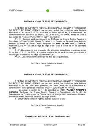 IFNMG-Reitoria PORTARIAS
PORTARIA Nº 404, DE 20 DE SETEMBRO DE 2011.
O REITOR DO INSTITUTO FEDERAL DE EDUCAÇÃO, CIÊNCIA E TECNOLOGIA
DO NORTE DE MINAS GERAIS, no uso das atribuições conferidas pela Portaria
Ministerial nº 31, de 07/01/2009, publicada no Diário Oficial de 08 subsequente, de
conformidade com Inciso VIII do artigo 33 da Lei nº 8.112, de 1990 e, tendo em vista o
que consta do Processo nº 23414.001015/2011-90, resolve:
Art. 1º. Declarar Vacância do cargo de Professor de Ensino Básico, Técnico e
Tecnológico, Código 702001, Classe D-I, Nível 1, do Quadro de Pessoal deste Instituto
Federal do Norte de Minas Gerais, ocupado por WARLEY MACHADO CORREIA,
Matrícula SIAPE nº 1821584, Código da Vaga nº 0841588, a contar de 14 de setembro
de 2011.
Art. 2º. Considerando que o servidor não adquiriu a estabilidade prevista no artigo
21 da Lei nº 8.112, de 1990, a presente declaração de vacância não gera direito à
recondução estabelecida no artigo 29 da mesma Lei.
Art. 3º. Esta Portaria entra em vigor na data de sua publicação.
Prof. Paulo César Pinheiro de Azevêdo
Reitor
PORTARIA Nº 405, DE 20 DE SETEMBRO DE 2011.
O REITOR DO INSTITUTO FEDERAL DE EDUCAÇÃO, CIÊNCIA E TECNOLOGIA
DO NORTE DE MINAS GERAIS, no uso das atribuições conferidas pela Portaria
Ministerial nº 31, de 07/01/2009, publicada no Diário Oficial de 08 subsequente e,
considerando o que consta do Processo nº 23414.001015/2011-90, resolve:
I – Dispensar, a contar de 14 de setembro de 2011, WARLEY MACHADO
CORREIA, Professor de Ensino Básico, Técnico e Tecnológico, da função de
Coordenador da Coordenadoria de Cursos Técnicos, Código FG-2, do Campus Pirapora,
em virtude do seu pedido de vacância do cargo efetivo.
II – Esta Portaria entra em vigor na data de sua publicação.
Prof. Paulo César Pinheiro de Azevêdo
Reitor
PORTARIA Nº 406, DE 20 DE SETEMBRO DE 2011.
Boletim de Serviço Setembro/2011 Pag. 21
 