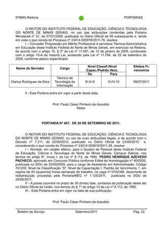 IFNMG-Reitoria PORTARIAS
O REITOR DO INSTITUTO FEDERAL DE EDUCAÇÃO, CIÊNCIA E TECNOLOGIA
DO NORTE DE MINAS GERAIS, no uso das atribuições conferidas pela Portaria
Ministerial nº 31, de 07/01/2009, publicada no Diário Oficial de 08 subsequente e, tendo
em vista o que consta do Processo nº 23414.000978/2011-76, resolve:
I – Conceder Progressão por Mérito Profissional à servidora Técnica-Administrativa
em Educação deste Instituto Federal do Norte de Minas Gerais, em exercício na Reitoria,
de acordo com o artigo 10, § 2º da Lei nº 11.091, de 12 de janeiro de 2005, combinado
com o artigo 10-A da mesma Lei, acrescido pela Lei nº 11.784, de 22 de setembro de
2008, conforme abaixo especificado:
Nome do Servidor Cargo
Nível Classif./Nível
Capac./Padrão Venc.
Efeitos Fi-
nanceiros
De Para
Clarice Rodrigues da Silva
Técnico de
Tecnologia da
Informação
D-IV-9 D-IV-10 09/07/2011
II - Esta Portaria entra em vigor a partir desta data.
Prof. Paulo César Pinheiro de Azevêdo
Reitor
PORTARIA Nº 407, DE 20 DE SETEMBRO DE 2011.
O REITOR DO INSTITUTO FEDERAL DE EDUCAÇÃO, CIÊNCIA E TECNOLOGIA
DO NORTE DE MINAS GERAIS, no uso de suas atribuições legais, e de acordo com o
Decreto nº 7.311, de 22/09/2010, publicado no Diário Oficial de 23/09/2010 e,
considerando o que consta do Processo nº 23414.000816/2011-38, resolve:
I – Nomear, em caráter efetivo, para o Quadro de Pessoal deste Instituto Federal
de Educação, Ciência e Tecnologia do Norte de Minas Gerais, Campus Salinas, nos
termos do artigo 9º, inciso I, da Lei nº 8.112, de 1990, PEDRO HENRIQUE AZEVEDO
PACHECO, aprovado em Concurso Público conforme Edital de Homologação nº 40/2009,
publicada no DOU de 25/09/2009, para o cargo de Assistente em Administração, Código
701200, Nível de Classificação “D”, Nível de Capacitação I, Padrão de Vencimento 1, em
regime de 40 (quarenta) horas semanais de trabalho, na vaga nº 0742398, decorrente de
redistribuição procedida pela Portaria/MEC nº 1.125/2011, publicada no DOU de
24/08/2011.
II – A posse ocorrerá no prazo de 30 (trinta) dias, contados da publicação deste ato
no Diário Oficial da União, nos termos do § 1º do artigo 13 da Lei nº 8.112, de 1990.
III – Esta Portaria entra em vigor na data de sua publicação.
Prof. Paulo César Pinheiro de Azevêdo
Boletim de Serviço Setembro/2011 Pag. 22
 