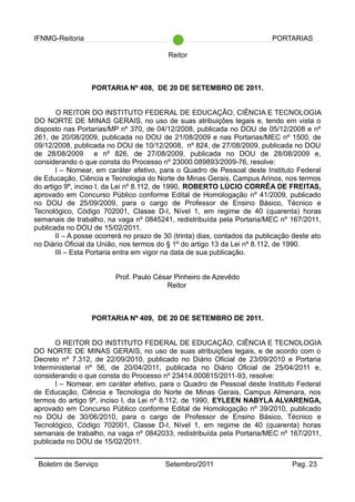 IFNMG-Reitoria PORTARIAS
Reitor
PORTARIA Nº 408, DE 20 DE SETEMBRO DE 2011.
O REITOR DO INSTITUTO FEDERAL DE EDUCAÇÃO, CIÊNCIA E TECNOLOGIA
DO NORTE DE MINAS GERAIS, no uso de suas atribuições legais e, tendo em vista o
disposto nas Portarias/MP nº 370, de 04/12/2008, publicada no DOU de 05/12/2008 e nº
261, de 20/08/2009, publicada no DOU de 21/08/2009 e nas Portarias/MEC nº 1500, de
09/12/2008, publicada no DOU de 10/12/2008, nº 824, de 27/08/2009, publicada no DOU
de 28/08/2009 e nº 826, de 27/08/2009, publicada no DOU de 28/08/2009 e,
considerando o que consta do Processo nº 23000.089893/2009-76, resolve:
I – Nomear, em caráter efetivo, para o Quadro de Pessoal deste Instituto Federal
de Educação, Ciência e Tecnologia do Norte de Minas Gerais, Campus Arinos, nos termos
do artigo 9º, inciso I, da Lei nº 8.112, de 1990, ROBERTO LÚCIO CORRÊA DE FREITAS,
aprovado em Concurso Público conforme Edital de Homologação nº 41/2009, publicado
no DOU de 25/09/2009, para o cargo de Professor de Ensino Básico, Técnico e
Tecnológico, Código 702001, Classe D-I, Nível 1, em regime de 40 (quarenta) horas
semanais de trabalho, na vaga nº 0845241, redistribuída pela Portaria/MEC nº 167/2011,
publicada no DOU de 15/02/2011.
II – A posse ocorrerá no prazo de 30 (trinta) dias, contados da publicação deste ato
no Diário Oficial da União, nos termos do § 1º do artigo 13 da Lei nº 8.112, de 1990.
III – Esta Portaria entra em vigor na data de sua publicação.
Prof. Paulo César Pinheiro de Azevêdo
Reitor
PORTARIA Nº 409, DE 20 DE SETEMBRO DE 2011.
O REITOR DO INSTITUTO FEDERAL DE EDUCAÇÃO, CIÊNCIA E TECNOLOGIA
DO NORTE DE MINAS GERAIS, no uso de suas atribuições legais, e de acordo com o
Decreto nº 7.312, de 22/09/2010, publicado no Diário Oficial de 23/09/2010 e Portaria
Interministerial nº 56, de 20/04/2011, publicada no Diário Oficial de 25/04/2011 e,
considerando o que consta do Processo nº 23414.000815/2011-93, resolve:
I – Nomear, em caráter efetivo, para o Quadro de Pessoal deste Instituto Federal
de Educação, Ciência e Tecnologia do Norte de Minas Gerais, Campus Almenara, nos
termos do artigo 9º, inciso I, da Lei nº 8.112, de 1990, EYLEEN NABYLA ALVARENGA,
aprovado em Concurso Público conforme Edital de Homologação nº 39/2010, publicado
no DOU de 30/06/2010, para o cargo de Professor de Ensino Básico, Técnico e
Tecnológico, Código 702001, Classe D-I, Nível 1, em regime de 40 (quarenta) horas
semanais de trabalho, na vaga nº 0842033, redistribuída pela Portaria/MEC nº 167/2011,
publicada no DOU de 15/02/2011.
Boletim de Serviço Setembro/2011 Pag. 23
 