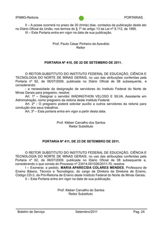 IFNMG-Reitoria PORTARIAS
II – A posse ocorrerá no prazo de 30 (trinta) dias, contados da publicação deste ato
no Diário Oficial da União, nos termos do § 1º do artigo 13 da Lei nº 8.112, de 1990.
III – Esta Portaria entra em vigor na data de sua publicação.
Prof. Paulo César Pinheiro de Azevêdo
Reitor
PORTARIA Nº 410, DE 22 DE SETEMBRO DE 2011.
O REITOR-SUBSTITUTO DO INSTITUTO FEDERAL DE EDUCAÇÃO, CIÊNCIA E
TECNOLOGIA DO NORTE DE MINAS GERAIS, no uso das atribuições conferidas pela
Portaria nº 62, de 06/07/2009, publicada no Diário Oficial de 08 subsequente, e
considerando:
- a necessidade da designação de servidores do Instituto Federal do Norte de
Minas Gerais para pregoeiro, resolve:
Art. 1º – Designar o servidor WADINGTHON VELOSO E SILVA, Assistente em
Administração, como pregoeiro da reitoria deste Instituto Federal.
Art. 2º - O pregoeiro poderá solicitar auxílio a outros servidores da reitoria para
condução dos seus trabalhos.
Art. 3º – Esta portaria entra em vigor a partir desta data.
Prof. Kléber Carvalho dos Santos
Reitor Substituto
PORTARIA Nº 411, DE 23 DE SETEMBRO DE 2011.
O REITOR SUBSTITUTO DO INSTITUTO FEDERAL DE EDUCAÇÃO, CIÊNCIA E
TECNOLOGIA DO NORTE DE MINAS GERAIS, no uso das atribuições conferidas pela
Portaria nº 62, de 06/07/2009, publicada no Diário Oficial de 08 subsequente e,
considerando o que consta do Processo nº 23414.001026/2011-70, resolve:
I – Exonerar, a pedido, MARIA APARECIDA COLARES MENDES, Professora de
Ensino Básico, Técnico e Tecnológico, do cargo de Diretora da Diretoria de Ensino,
Código CD-3, da Pró-Reitoria de Ensino deste Instituto Federal do Norte de Minas Gerais.
II – Esta Portaria entra em vigor na data de sua publicação.
Prof. Kleber Carvalho do Santos
Reitor Substituto
Boletim de Serviço Setembro/2011 Pag. 24
 