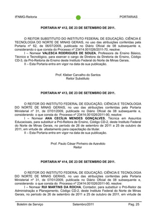 IFNMG-Reitoria PORTARIAS
PORTARIA Nº 412, DE 23 DE SETEMBRO DE 2011.
O REITOR SUBSTITUTO DO INSTITUTO FEDERAL DE EDUCAÇÃO, CIÊNCIA E
TECNOLOGIA DO NORTE DE MINAS GERAIS, no uso das atribuições conferidas pela
Portaria nº 62, de 06/07/2009, publicada no Diário Oficial de 08 subsequente e,
considerando o que consta do Processo nº 23414.001026/2011-70, resolve:
I – Nomear VALESCA RODRIGUES DE SOUZA, Professora de Ensino Básico,
Técnico e Tecnológico, para exercer o cargo de Diretora da Diretoria de Ensino, Código
CD-3, da Pró-Reitoria de Ensino deste Instituto Federal do Norte de Minas Gerais.
II – Esta Portaria entra em vigor na data de sua publicação.
Prof. Kleber Carvalho do Santos
Reitor Substituto
PORTARIA Nº 413, DE 23 DE SETEMBRO DE 2011.
O REITOR DO INSTITUTO FEDERAL DE EDUCAÇÃO, CIÊNCIA E TECNOLOGIA
DO NORTE DE MINAS GERAIS, no uso das atribuições conferidas pela Portaria
Ministerial nº 31, de 07/01/2009, publicada no Diário Oficial de 08 subsequente e,
considerando o que consta do Processo nº 23414.001026/2011-90, resolve:
I – Nomear ANA CECÍLIA MENDES GONÇALVES, Técnica em Assuntos
Educacioais, para substituir a Pró-Reitora de Ensino, Código CD-2, deste Instituto Federal
do Norte de Minas Gerais, no período de 26 de setembro de 2011 a 25 de outubro de
2011, em virtude de afastamento para capacitação da titular.
II – Esta Portaria entra em vigor na data de sua publicação.
Prof. Paulo César Pinheiro de Azevêdo
Reitor
PORTARIA Nº 414, DE 23 DE SETEMBRO DE 2011.
O REITOR DO INSTITUTO FEDERAL DE EDUCAÇÃO, CIÊNCIA E TECNOLOGIA
DO NORTE DE MINAS GERAIS, no uso das atribuições conferidas pela Portaria
Ministerial nº 31, de 07/01/2009, publicada no Diário Oficial de 08 subsequente e,
considerando o que consta do Processo nº 23414.001026/2011-90, resolve:
I – Nomear RUI MARTINS DA ROCHA, Contador, para substituir o Pró-Reitor de
Administração e Planejamento, Código CD-2, deste Instituto Federal do Norte de Minas
Gerais, no período de 26 de setembro de 2011 a 25 de outubro de 2011, em virtude de
Boletim de Serviço Setembro/2011 Pag. 25
 