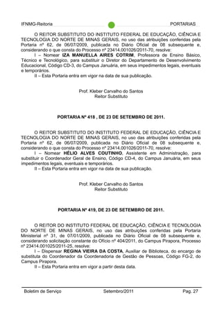 IFNMG-Reitoria PORTARIAS
O REITOR SUBSTITUTO DO INSTITUTO FEDERAL DE EDUCAÇÃO, CIÊNCIA E
TECNOLOGIA DO NORTE DE MINAS GERAIS, no uso das atribuições conferidas pela
Portaria nº 62, de 06/07/2009, publicada no Diário Oficial de 08 subsequente e,
considerando o que consta do Processo nº 23414.001026/2011-70, resolve:
I – Nomear IZA MANUELLA AIRES COTRIM, Professora de Ensino Básico,
Técnico e Tecnológico, para substituir o Diretor do Departamento de Desenvolvimento
Educacional, Código CD-3, do Campus Januária, em seus impedimentos legais, eventuais
e temporários.
II – Esta Portaria entra em vigor na data de sua publicação.
Prof. Kleber Carvalho do Santos
Reitor Substituto
PORTARIA Nº 418 , DE 23 DE SETEMBRO DE 2011.
O REITOR SUBSTITUTO DO INSTITUTO FEDERAL DE EDUCAÇÃO, CIÊNCIA E
TECNOLOGIA DO NORTE DE MINAS GERAIS, no uso das atribuições conferidas pela
Portaria nº 62, de 06/07/2009, publicada no Diário Oficial de 08 subsequente e,
considerando o que consta do Processo nº 23414.001026/2011-70, resolve:
I – Nomear HÉLIO ALVES COUTINHO, Assistente em Administração, para
substituir o Coordenador Geral de Ensino, Código CD-4, do Campus Januária, em seus
impedimentos legais, eventuais e temporários.
II – Esta Portaria entra em vigor na data de sua publicação.
Prof. Kleber Carvalho do Santos
Reitor Substituto
PORTARIA Nº 419, DE 23 DE SETEMBRO DE 2011.
O REITOR DO INSTITUTO FEDERAL DE EDUCAÇÃO, CIÊNCIA E TECNOLOGIA
DO NORTE DE MINAS GERAIS, no uso das atribuições conferidas pela Portaria
Ministerial nº 31, de 07/01/2009, publicada no Diário Oficial de 08 subsequente e,
considerando solicitação constante do Ofício nº 404/2011, do Campus Pirapora, Processo
nº 23414.001025/2011-25, resolve:
I – Dispensar REGINA VIEIRA DA COSTA, Auxiliar de Biblioteca, do encargo de
substituta do Coordenador da Coordenadoria de Gestão de Pessoas, Código FG-2, do
Campus Pirapora.
II – Esta Portaria entra em vigor a partir desta data.
Boletim de Serviço Setembro/2011 Pag. 27
 