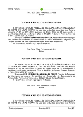 IFNMG-Reitoria PORTARIAS
Prof. Paulo César Pinheiro de Azevêdo
Reitor
PORTARIA Nº 420, DE 23 DE SETEMBRO DE 2011.
O REITOR DO INSTITUTO FEDERAL DE EDUCAÇÃO, CIÊNCIA E TECNOLOGIA
DO NORTE DE MINAS GERAIS, no uso das atribuições conferidas pela Portaria
Ministerial nº 31, de 07/01/2009, publicada no Diário Oficial de 08 subsequente e,
considerando solicitação constante do Ofício nº 404/2011, do Campus Pirapora, Processo
nº 23414.001025/2011-25, resolve:
I – Designar FÁBIO FERNANDO FERREIRA SILVA, Assistente em Administração,
para substituir o Coordenador da Coordenadoria de Gestão de Pessoas, Código FG-2, do
Campus Pirapora, em seus impedimentos legais, eventuais e temporários.
II – Esta Portaria entra em vigor a partir desta data.
Prof. Paulo César Pinheiro de Azevêdo
Reitor
PORTARIA Nº 421, DE 23 DE SETEMBRO DE 2011.
O REITOR DO INSTITUTO FEDERAL DE EDUCAÇÃO, CIÊNCIA E TECNOLOGIA
DO NORTE DE MINAS GERAIS, no uso das atribuições conferidas pela Portaria
Ministerial nº 31, de 07/01/2009, publicada no Diário Oficial de 08 subsequente e,
considerando solicitação constante do Ofício nº 404/2011, do Campus Pirapora, Processo
nº 23414.001025/2011-25, resolve:
I – Dispensar LUÍS HENRIQUE GONÇALVES DE AGUIAR, Técnico de Tecnologia
da Informação, do encargo de substituto do Coordenador da Coordenadoria de
Almoxarifado, Patrimônio e Transportes,, Código FG-2, do Campus Pirapora.
II – Esta Portaria entra em vigor a partir desta data.
Prof. Paulo César Pinheiro de Azevêdo
Reitor
PORTARIA Nº 422, DE 23 DE SETEMBRO DE 2011.
O REITOR DO INSTITUTO FEDERAL DE EDUCAÇÃO, CIÊNCIA E TECNOLOGIA
DO NORTE DE MINAS GERAIS, no uso das atribuições conferidas pela Portaria
Boletim de Serviço Setembro/2011 Pag. 28
 