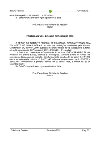 IFNMG-Reitoria PORTARIAS
usufruída no período de 26/09/2011 a 25/10/2011.
II – Esta Portaria entra em vigor a partir desta data.
Prof. Paulo César Pinheiro de Azevêdo
Reitor
PORTARIA Nº 425, DE 03 DE OUTUBRO DE 2011.
O REITOR DO INSTITUTO FEDERAL DE EDUCAÇÃO, CIÊNCIA E TECNOLOGIA
DO NORTE DE MINAS GERAIS, no uso das atribuições conferidas pela Portaria
Ministerial nº 31, de 07/01/2009, publicada no Diário Oficial de 08 subsequente e, tendo
em vista o que consta do Processo nº 23414.01035/2011-61, resolve:
I – Conceder Licença para Capacitação ao servidor JOÃO CARNEIRO FILHO,
Professor de Ensino Básico, Técnico e Tecnológico, Matrícula SIAPE nº 48020, em
exercício no Campus deste Instituto, com fundamento no artigo 87 da Lei nº 8.112/1990,
com a redação dada pela Lei nº 9.527/1997, referente ao quinquênio de 01/03/2002 a
28/02/2007, concernente à primeira parcela de 30 (trinta) dias, a contar de 26 de
setembro de 2011.
II – Esta Portaria entra em vigor a partir desta data.
Prof. Paulo César Pinheiro de Azevêdo
Reitor
Boletim de Serviço Setembro/2011 Pag. 30
 