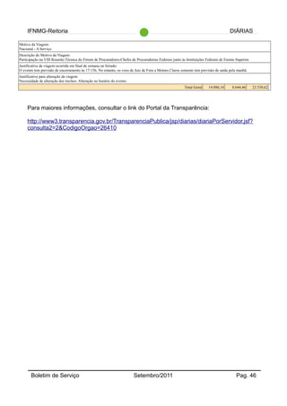 IFNMG-Reitoria DIÁRIAS
Motivo da Viagem:
Nacional - A Serviço
Descrição do Motivo da Viagem:
Participação na VIII Reunião Técnica do Fórum de Procuradores-Chefes de Procuradorias Federais junto ás Instituições Federais de Ensino Superior.
Justificativa da viagem ocorrida em final de semana ou feriado:
O evento tem previsão de encerramento às 17:15h, No entanto, os voos de Juiz de Fora a Montes Claros somente tem previsão de saída pela manhã.
Justificativa para alteração da viagem:
Necessidade de alteração dos trechos. Alteração no horário do evento.
Total Geral 14.886,16 8.644,46 23.530,62
Para maiores informações, consultar o link do Portal da Transparência:
http://www3.transparencia.gov.br/TransparenciaPublica/jsp/diarias/diariaPorServidor.jsf?
consulta2=2&CodigoOrgao=26410
Boletim de Serviço Setembro/2011 Pag. 46
 