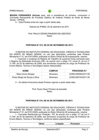 IFNMG-Reitoria PORTARIAS
MOURA FERNANDES (Arinos) para, sob a presidência do primeiro, comporem a
Comissão Permanente de Processo Seletivo do Instituto Federal do Norte de Minas
Gerais - CPROS.
II - Esta Portaria entra em vigor a partir desta data.
Reitoria do IFNMG, 02 de setembro de 2011.
Prof. PAULO CÉSAR PINHEIRO DE AZEVEDO
Reitor
PORTARIA Nº 373, DE 02 DE SETEMBRO DE 2011.
O REITOR DO INSTITUTO FEDERAL DE EDUCAÇÃO, CIÊNCIA E TECNOLOGIA
DO NORTE DE MINAS GERAIS, no uso das atribuições conferidas pela Portaria
Ministerial nº 31, de 07/01/2009, publicada no Diário Oficial de 08 subsequente, resolve:
I – Autorizar a mudança do Regime de Trabalho de quarenta horas semanais para
o Regime de Dedicação Exclusiva (DE), de acordo com o artigo 112, inciso III, da Lei nº
11.784, de 22 de setembro de 2008, aos servidores ocupantes do cargo de Professor de
Ensino Básico, Técnico e Tecnológico abaixo relacionados:
NOME CAMPUS PROCESSO N.º
Mario Anísio Borges Almenara 23390.000090/2011-59
Paulo Sérgio de Souza e Silva Almenara 23390.000104/2011-34
II – Os efeitos financeiros desta Portaria vigoram a partir desta data.
Prof. Paulo César Pinheiro de Azevêdo
Reitor
PORTARIA Nº 374, DE 02 DE SETEMBRO DE 2011.
O REITOR DO INSTITUTO FEDERAL DE EDUCAÇÃO, CIÊNCIA E TECNOLOGIA
DO NORTE DE MINAS GERAIS, no uso das atribuições conferidas pela Portaria
Ministerial nº 31, de 07/01/2009, publicada no Diário Oficial de 08 subsequente, resolve:
I – Conceder Retribuição por Titulação - RT, de acordo com o artigo 117 da Lei nº
11.784, de 22 de setembro de 2008, aos servidores ocupantes do cargo de Professor de
Ensino Básico, Técnico e Tecnológico, conforme abaixo especificado:
Nível Lotação Processo
Boletim de Serviço Setembro/2011 Pag. 5
 