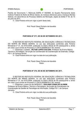 IFNMG-Reitoria PORTARIAS
Padrão de Vencimento 1, Matrícula SIAPE nº 1820984, do Quadro Permanente deste
Instituto Federal do Norte de Minas Gerais, do Campus Almenara para o Campus Montes
Salinas, em decorrência de Processo Seletivo de Remoção, objeto do Edital nº 44, de 15
de julho de 2011.
II – Esta Portaria entra em vigor a partir desta data.
Prof. Paulo César Pinheiro de Azevêdo
Reitor
PORTARIA Nº 377, DE 06 DE SETEMBRO DE 2011.
O REITOR DO INSTITUTO FEDERAL DE EDUCAÇÃO, CIÊNCIA E TECNOLOGIA
DO NORTE DE MINAS GERAIS, no uso das atribuições conferidas pela Portaria
Ministerial nº 31, de 07/01/2009, publicada no Diário Oficial de 08 subsequente e, tendo
em vista o que consta do Processo nº 23414.000996/2011-58, resolve:
I – Dispensar, a pedido, HILTON LOPES GALVÃO, Professor de Ensino Básico,
Técnico e Tecnológico, da função de Coordenador da Coordenação de Extensão, Código
FG-1, do Campus Arinos.
II – Esta Portaria entra em vigor na data de sua publicação.
Prof. Paulo César Pinheiro de Azevêdo
Reitor
PORTARIA Nº 378, DE 06 DE SETEMBRO DE 2011.
O REITOR DO INSTITUTO FEDERAL DE EDUCAÇÃO, CIÊNCIA E TECNOLOGIA
DO NORTE DE MINAS GERAIS, no uso das atribuições conferidas pela Portaria
Ministerial nº 31, de 07/01/2009, publicada no Diário Oficial de 08 subsequente e, tendo
em vista o que consta do Processo nº 23414.000996/2011-58, resolve:
I – Dispensar, a partir do dia 08/08/2011, GIULIANO VIANA DE ALKMIM,
Professor de Ensino Básico, Técnico e Tecnológico, da função de Coordenador da
Coordenação de Gestão de Tecnologia da Informação, Código FG-1, do Campus
Januária.
II – Esta Portaria entra em vigor na data de sua publicação.
Prof. Paulo César Pinheiro de Azevêdo
Reitor
Boletim de Serviço Setembro/2011 Pag. 7
 