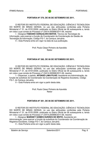 IFNMG-Reitoria PORTARIAS
PORTARIA Nº 379, DE 06 DE SETEMBRO DE 2011.
O REITOR DO INSTITUTO FEDERAL DE EDUCAÇÃO, CIÊNCIA E TECNOLOGIA
DO NORTE DE MINAS GERAIS, no uso das atribuições conferidas pela Portaria
Ministerial nº 31, de 07/01/2009, publicada no Diário Oficial de 08 subsequente e, tendo
em vista o que consta do Processo nº 23414.000996/2011-58, resolve:
I – Designar FABIANO GONÇALVES MATOS, Técnico de Tecnologia da
Informação, para exercer a função de Coordenador da Coordenação de Gestão de
Tecnologia da Informação, Código FG-1, do Campus Januária.
II – Esta Portaria entra em vigor na data de sua publicação.
Prof. Paulo César Pinheiro de Azevêdo
Reitor
PORTARIA Nº 380, DE 06 DE SETEMBRO DE 2011.
O REITOR DO INSTITUTO FEDERAL DE EDUCAÇÃO, CIÊNCIA E TECNOLOGIA
DO NORTE DE MINAS GERAIS, no uso das atribuições conferidas pela Portaria
Ministerial nº 31, de 07/01/2009, publicada no Diário Oficial de 08 subsequente e, tendo
em vista o que consta do Processo nº 23414.000996/2011-58, resolve:
I – Dispensar, a pedido, AFONSO LIMA FILHO, Assistente em Administração, da
função de substituto do Coordenador da Coordenação de Registros Escolares, Código
FG-1, do Campus Januária.
II – Esta Portaria entra em vigor a partir desta data.
Prof. Paulo César Pinheiro de Azevêdo
Reitor
PORTARIA Nº 381, DE 06 DE SETEMBRO DE 2011.
O REITOR DO INSTITUTO FEDERAL DE EDUCAÇÃO, CIÊNCIA E TECNOLOGIA
DO NORTE DE MINAS GERAIS, no uso das atribuições conferidas pela Portaria
Ministerial nº 31, de 07/01/2009, publicada no Diário Oficial de 08 subsequente e, tendo
em vista o que consta do Processo nº 23414.000996/2011-58, resolve:
I – Designar MARINEY GOMES DURÃES DE BRITO, Assistente em
Administração, para exercer a função de substituta do Coordenador da Coordenação de
Registros Escolares, Código FG-1, do Campus Januária.
II – Esta Portaria entra em vigor a partir desta data.
Boletim de Serviço Setembro/2011 Pag. 8
 