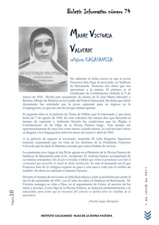 Boletín Informativo número 74


                                                 MADRE VICTORIA
                                                 VALVERDE
                                                 religiosa CALASANCIA


                                            No sabemos la fecha exacta en que la joven
                                            Francisca Inés llega al noviciado, en Sanlúcar
                                            de Barrameda. Tenemos dos datos que nos
                                            aproximan a la misma. El primero es el
                                            Certificado de Confirmación fechado el 5 de
         marzo de 1910. Recibe este sacramento de manos de D. José María Salvador y
         Barrera, Obispo de Madrid, en la Capilla del Palacio Episcopal. Sin duda que dicho
         documento fue solicitado por la joven aspirante para su ingreso en la
         Congregación, ya que era uno de los que debían aportar.

         El segundo dato es la petición de Toma de Hábito que la interesada y que tiene
         fecha de 7 de agosto de 1910. En esta solicitud ella misma dice que llevando el
         tiempo de aspirante y habiendo llenado las condiciones que las Reglas y
         Constituciones de las Hijas de la Divina Pastora exige... Este tiempo era
         aproximadamente de unos dos o tres meses, cuando menos, lo cual nos hace situar
         su llegada a la Congregación entre los meses de marzo o abril de 1910.

         A la petición de ingreso al noviciado, responde M. Julia Requena, Superiora
         General, expresando que en vista de los informes de la Postulanta Francisca
         Valverde que ha dado la Maestra concede que vista el hábito de novicia.

         La ceremonia tuvo lugar el día 28 de agosto en el Beaterio de la Divina Pastora de
         Sanlúcar de Barrameda ante el Sr. Arcipreste, D. Antonio Suárez acompañado de
         su notario eclesiástico. En el acto se bendijo el hábito que vistió la postulante con todo el
         ceremonial que prescribe el ritual de dicha Institución. Es este el momento en el que
         Francisca Inés de la Antigua expresa su paso a una nueva vida con el cambio de
                                                                                                         1 de JULIO de 2011




         nombre. De ahora en adelante se llamará Victoria.

         Durante el tiempo de noviciado su felicidad rebosa y pide la profesión que emite el
         día 16 de septiembre de 1911, con 23 años de edad, en Sanlúcar de Barrameda. M.
         Victoria consagra su vida a Dios, en el seguimiento de Cristo, al servicio de los
         niños y jóvenes. Como hija de la Divina Pastora, se dedicará preferentemente a la
         educación, para evitar que la inocencia del corazón se pierda entre las tinieblas de la
10




         ignorancia.
Página




                                                                  (Positio Super Martyrio)



                        INSTITUTO CALASANCIO HIJAS DE LA DIVINA PASTORA
 