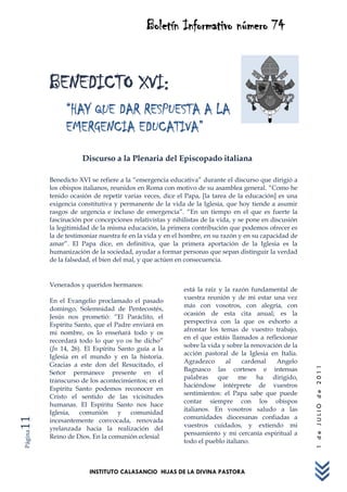 Boletín Informativo número 74


         BENEDICTO XVI:
              “HAY QUE DAR RESPUESTA A LA
              EMERGENCIA EDUCATIVA”
                    Discurso a la Plenaria del Episcopado italiana

         Benedicto XVI se refiere a la “emergencia educativa” durante el discurso que dirigió a
         los obispos italianos, reunidos en Roma con motivo de su asamblea general. “Como he
         tenido ocasión de repetir varias veces, dice el Papa, [la tarea de la educación] es una
         exigencia constitutiva y permanente de la vida de la Iglesia, que hoy tiende a asumir
         rasgos de urgencia e incluso de emergencia”. “En un tiempo en el que es fuerte la
         fascinación por concepciones relativistas y nihilistas de la vida, y se pone en discusión
         la legitimidad de la misma educación, la primera contribución que podemos ofrecer es
         la de testimoniar nuestra fe en la vida y en el hombre, en su razón y en su capacidad de
         amar”. El Papa dice, en definitiva, que la primera aportación de la Iglesia es la
         humanización de la sociedad, ayudar a formar personas que sepan distinguir la verdad
         de la falsedad, el bien del mal, y que actúen en consecuencia.


         Venerados y queridos hermanos:
                                                         está la raíz y la razón fundamental de
                                                         vuestra reunión y de mi estar una vez
         En el Evangelio proclamado el pasado
                                                         más con vosotros, con alegría, con
         domingo, Solemnidad de Pentecostés,
                                                         ocasión de esta cita anual; es la
         Jesús nos prometió: “El Paráclito, el
                                                         perspectiva con la que os exhorto a
         Espíritu Santo, que el Padre enviará en
                                                         afrontar los temas de vuestro trabajo,
         mi nombre, os lo enseñará todo y os
                                                         en el que estáis llamados a reflexionar
         recordará todo lo que yo os he dicho”
                                                         sobre la vida y sobre la renovación de la
         (Jn 14, 26). El Espíritu Santo guía a la
                                                         acción pastoral de la Iglesia en Italia.
         Iglesia en el mundo y en la historia.
                                                         Agradezco      al    cardenal    Angelo
         Gracias a este don del Resucitado, el
                                                                                                     1 de JULIO de 2011




                                                         Bagnasco las corteses e intensas
         Señor permanece presente en el
                                                         palabras que me ha dirigido,
         transcurso de los acontecimientos; en el
                                                         haciéndose intérprete de vuestros
         Espíritu Santo podemos reconocer en
                                                         sentimientos: el Papa sabe que puede
         Cristo el sentido de las vicisitudes
                                                         contar siempre con los obispos
         humanas. El Espíritu Santo nos hace
                                                         italianos. En vosotros saludo a las
         Iglesia, comunión y comunidad
                                                         comunidades diocesanas confiadas a
11




         incesantemente convocada, renovada
                                                         vuestros cuidados, y extiendo mi
         yrelanzada hacia la realización del
                                                         pensamiento y mi cercanía espiritual a
Página




         Reino de Dios. En la comunión eclesial
                                                         todo el pueblo italiano.



                       INSTITUTO CALASANCIO HIJAS DE LA DIVINA PASTORA
 