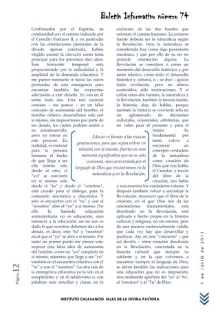 Boletín Informativo número 74
         Confirmados por el Espíritu, en                   exclusión de las dos fuentes que
         continuidad con el camino indicado por            orientan el camino humano. La primera
         el Concilio Vaticano II, y en particular          fuente debería ser la naturaleza según
         con las orientaciones pastorales de la            la Revelación. Pero la naturaleza es
         década apenas concluida, habéis                   considerada hoy como algo puramente
         elegido asumir la educación como tema             mecánico, y que por ello de su ser no
         principal para los próximos diez años.            procede     orientación      alguna.    La
         Este     horizonte     temporal        está       Revelación se considera o como un
         proporcionado por la radicalidad y la             momento del desarrollo histórico, y por
         amplitud de la demanda educativa. Y               tanto relativo, como todo el desarrollo
         me parece necesario ir hasta las raíces           histórico y cultural, o – se dice – quizás
         profundas de esta emergencia para                 hubo revelación, pero no abarca
         encontrar también las respuestas                  contenidos, sólo motivaciones. Y si
         adecuadas a este desafío. Yo veo en él            callan estas dos fuentes, la naturaleza y
         sobre todo dos. Una raíz esencial                 la Revelación, también la tercera fuente,
         consiste – me parece – en un falso                la historia, deja de hablar, porque
         concepto de autonomía del hombre: el              también la historia se convierte sólo en
         hombre debería desarrollarse solo por             un     aglomerado        de     decisiones
         sí mismo, sin imposiciones por parte de           culturales, ocasionales, arbitrarias, que
         los demás, los cuales podrían asistir a           no valen para el presente y para el
         su autodesarrollo,                                                      futuro.           Es
         pero no entrar en                   Educar es formar a las nuevas       fundamental      por
         este proceso. En                                                        tanto    volver     a
                                   generaciones, para que sepan entrar en
         realidad, es esencial                                                   encontrar         un
         para la persona             relación con el mundo, fuertes en una       concepto verdadero
         humana el hecho               memoria significativa que no es sólo      de la naturaleza
         de que llega a ser               ocasional, sino acrecentada por el     como creación de
         ella misma sólo          lenguaje de Dios que encontramos en la         Dios que nos habla;
         desde el otro, el                                                       el Creador, a través
         “yo” se convierte                   naturaleza y en la Revelación.      del libro de la
         en sí mismo sólo                                                        creación, nos habla
         desde el “tu” y desde el “vosotros”,              y nos muestra los verdaderos valores. Y
         está creado para el diálogo, para la              después también volver a encontrar la
         comunión sincrónica y diacrónica. Y               Revelación: reconocer que el libro de la
         sólo el encuentro con el “tu” y con el            creación, en el que Dios nos da las
         “nosotros” abre el “yo” a sí mismo. Por           orientaciones     fundamentales,       está
         ello      la     llamada        educación         descifrado en la Revelación, está
         antiautoritaria no es educación, sino             aplicado y hecho propio en la historia
         renuncia a la educación: así no nos es            cultural y religiosa, no sin errores, pero
         dado lo que nosotros debemos dar a los            de una manera sustancialmente válida,
         demás, es decir, este "tu" y "nosotros"           que cada vez hay que desarrollar y
                                                                                                         1 de JULIO de 2011




         en el que el “yo” se abre a sí mismo. Por         purificar. Así, en este “concierto” – por
         tanto un primer punto me parece este:             así decirlo – entre creación descifrada
         superar esta falsa idea de autonomía              en la Revelación, concretada en la
         del hombre, como un “yo” completo en              historia cultural que siempre va
         sí mismo, mientras que llega a ser “yo”           adelante y en la que volvemos a
         también en el encuentro colectivo con el          encontrar siempre el lenguaje de Dios,
12




         “tu” y con el “nosotros”. La otra raíz de         se abren también las indicaciones para
         la emergencia educativa yo la veo en el           una educación que no es imposición,
Página




         escepticismo y en el relativismo o, con           sino realmente apertura del "yo" al "tu",
         palabras más sencillas y claras, en la            al "nosotros" y al "Tu" de Dios.



                          INSTITUTO CALASANCIO HIJAS DE LA DIVINA PASTORA
 