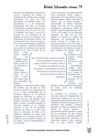 Boletín Informativo número 74
         Por tanto las dificultades son grandes:          La tarea educativa, que habéis asumido
         volver a encontrar las fuentes, el               como prioritaria, valora signos y
         lenguaje de las fuentes, pero siempre            tradiciones, de los que Italia es tan rica.
         conscientes del       peso de estas              Necesita lugares creíbles: ante todo la
         dificultades, no podemos ceder a la              familia, con su papel peculiar e
         desconfianza y a la resignación.                 irrenunciable; la escuela, horizonte
         Despertemos más bien en nuestras                 común más allá de las opiniones
         comunidades esa pasión educativa, que            ideológicas; la parroquia, “fuente del
         es una pasión del “yo” por el "tu", por          pueblo”, lugar de experiencia que inicia
         el "nosotros", por Dios, y que no se             a la fe en el tejido de las relaciones
         resuelve en una didáctica, en un                 cotidianas. En cada uno de estos
         conjunto de técnicas ni tampoco en la            ámbitos es decisiva la calidad del
         transmisión de principios áridos. Los            testimonio, vía privilegiada de la
         jóvenes tienen una sed en el corazón, y          misión eclesial. La acogida de la
         esta sed es una demanda de significado           propuesta cristiana pasa, de hecho, a
         y de auténticas relaciones humanas,              través de relaciones de cercanía, lealtad
         que ayuden a no sentirse solos ante los          y confianza. En un tiempo en el que la
         desafíos de la vida. El deseo de un              gran tradición del pasado corre el
         futuro,      hecho                                                      riesgo           de
         menos      incierto                                                     quedarse en letra
         por            una                                                      muerta,      somos
         compañía segura
                                Que el Espíritu Santo os ayude a no perder       llamados           a
         y afidable, que se            nunca la confianza en los jóvenes, os     acercarnos a cada
         acerca a cada uno          empuje a salir a su encuentro, os lleve a    uno             con
         con delicadeza y                 frecuentar sus ambientes de vida,          disponibilidad
         respeto,                                                                siempre nueva,
                                   incluyendo el constituido por las nuevas
         proponiendo                                                                acompañándolo
         valores firmes a              tecnologías de comunicación, que ya       en el camino de
         partir    de    los                permean la cultura en todas sus      descubrimiento y
         cuales       crecer                                    expresiones.            asimilación
         hacia metas altas                                                       personal de la
         pero alcanzables.                                                       verdad.           Y
         Nuestra                                                                 haciendo       esto
         respuesta es el anuncio del Dios amigo           también nosotros podemos redescubrir
         del hombre, que en Jesús se hizo                 de forma nueva las realidades
         cercano a cada uno. La transmisión de            fundamentales.
         la fe es parte irrenunciable de la
         formación integral de la persona,                La voluntad de promover una
         porque en Jesucristo se realiza el               renovada etapa de evangelización no
         proyecto de una vida lograda; como               esconde las heridas por las que la
         enseña el Concilio Vaticano II, "quien           comunidad eclesial está marcada, por la
                                                                                                        1 de JULIO de 2011




         sigue a Cristo, el hombre perfecto, se           debilidad y el pecado de algunos de sus
         convierte también él en hombre"                  miembros. Esta humilde y dolorosa
         (Gaudium et spes, 41). El encuentro              admisión no debe, sin embargo, hacer
         personal con Jesús es la clave para              olvidar    el    servicio    gratuito    y
         intuir la relevancia de Dios en la               apasionado de tantos creyentes, a partir
         existencia cotidiana, el secreto para            de los sacerdotes. El año especial
                                                          dedicado a ellos ha querido constituir
13




         empeñarla en la caridad fraterna, la
         condición para levantarse siempre de             una oportunidad para promover su
Página




         las caídas y moverse constantemente a            renovación interior, como condición
         la conversión.                                   para un más incisivo empeño



                          INSTITUTO CALASANCIO HIJAS DE LA DIVINA PASTORA
 