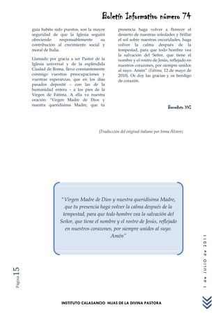 Boletín Informativo número 74
         guía habéis sido puestos, son la mayor       presencia haga volver a florecer el
         seguridad de que la Iglesia seguirá          desierto de nuestras soledades y brillar
         ofreciendo      responsablemente    su       el sol sobre nuestras oscuridades, haga
         contribución al crecimiento social y         volver la calma después de la
         moral de Italia.                             tempestad, para que todo hombre vea
                                                      la salvación del Señor, que tiene el
         Llamado por gracia a ser Pastor de la        nombre y el rostro de Jesús, reflejado en
         Iglesia universal y de la espléndida         nuestros corazones, por siempre unidos
         Ciudad de Roma, llevo constantemente         al suyo. Amén” (Fátima, 12 de mayo de
         conmigo vuestras preocupaciones y            2010). Os doy las gracias y os bendigo
         vuestras esperanzas, que en los días         de corazón.
         pasados deposité – con las de la
         humanidad entera – a los pies de la
         Virgen de Fátima. A ella va nuestra
         oración: "Virgen Madre de Dios y
         nuestra queridísima Madre, que tu
                                                                                    Benedicto XVI



                                           [Traducción del original italiano por Inma Álvarez




                       "Virgen Madre de Dios y nuestra queridísima Madre,
                         que tu presencia haga volver la calma después de la
                        tempestad, para que todo hombre vea la salvación del
                       Señor, que tiene el nombre y el rostro de Jesús, reflejado
                         en nuestros corazones, por siempre unidos al suyo.
                                               Amén”
                                                                                                    1 de JULIO de 2011
15
Página




                        INSTITUTO CALASANCIO HIJAS DE LA DIVINA PASTORA
 