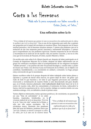 Boletín Informativo número 74

         Carta a los Hermanos
                              “Nada vale la pena comparado con haber conocido a
                                                       Cristo Jesús, mi Señor.”

                                                Una reflexión sobre la fe

         “Vive y trabaja de tal manera que quienes te vean no encuentren otra explicación para tu vida y
         tu quehacer que tu fe en Jesucristo”. Esa es una de las respuestas que suelo dar a quienes
         me preguntan por el papel del escolapio en nuestras Obras. Esta pregunta nos la hacen
         muchas personas y nos la hacemos nosotros mismos. Y pienso que podemos caer en la
         tentación de dar una respuesta parcial, funcional o meramente descriptiva. Y pienso
         que si respondemos así, nos podemos equivocar. Nuestra respuesta ha de ser buscada
         y encontrada en la razón de ser de nuestra vida, de nuestra vocación, y eso no es otra
         cosa que la fe en Jesús de Nazaret, el Cristo, nuestro Maestro y Señor.

         Os escribo esta carta sobre la fe. Quiero hacerlo así, después de haber participado en el
         Consejo de Superiores Mayores de la Orden, después de haber reflexionado con un
         grupo de veinticinco escolapios sobre el acompañamiento de los religiosos escolapios
         “adultos jóvenes”, a las puertas del Año Vocacional Escolapio y cuando estoy a punto
         de iniciar una Visita a las diversas Casas de Formación de la Orden, con el objetivo de
         contribuir, humildemente, a su crecimiento en calidad y comunión. Lo hago porque
         estoy convencido de que lo necesitamos.

         Quiero escribiros sobre la fe porque después de haber trabajado sobre tantos planes y
         opciones y a punto de iniciar otros nuevos, no quiero dejar de decir –de gritar- que
         nada de todo lo que hacemos y de todo lo que hagamos provocará una auténtica
         renovación y revitalización de nuestra Orden si está desconectado del gran desafío
         que, en el fondo, tenemos planteado: vivir radicalmente desde la fe, hacer de la fe el
         centro de nuestra vida, abrir las comunidades al testimonio de Jesús, redescubrir la
         fuerza vital de la experiencia de fe y de la oración, trabajar en nuestra misión con una
         auténtica entrega, vivir, en definitiva, desde el primer amor.

         Tantos objetivos interesantes, tantas opciones positivas y de crecimiento, no pasarán de
         ser una “lista de actividades” si no están
                                                                                                           1 de JULIO de 2011




         basadas, inspiradas, fortalecidas, en la
         vivencia radical de la fe en Jesucristo. Vivir de     “Vive y trabaja de tal manera que
         fe es la “clave de vida” central de la Orden, y
         sólo por ella somos escolapios. No lo                 quienes te vean no encuentren otra
         olvidemos nunca. Haciendo una paráfrasis                 explicación para tu vida y tu
         libre del texto de Hebreos, podemos decir que          quehacer que tu fe en Jesucristo”.
16




         “por la fe, Calasanz se atrevió a consagrar su vida a
         los niños, por la fe cada uno de nosotros hemos
Página




                          INSTITUTO CALASANCIO HIJAS DE LA DIVINA PASTORA
 