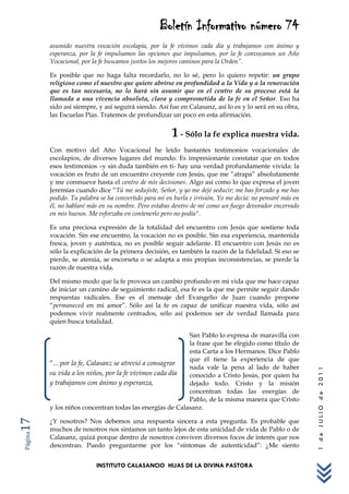 Boletín Informativo número 74
         asumido nuestra vocación escolapia, por la fe vivimos cada día y trabajamos con ánimo y
         esperanza, por la fe impulsamos las opciones que impulsamos, por la fe convocamos un Año
         Vocacional, por la fe buscamos juntos los mejores caminos para la Orden”.

         Es posible que no haga falta recordarlo, no lo sé, pero lo quiero repetir: un grupo
         religioso como el nuestro que quiere abrirse en profundidad a la Vida y a la renovación
         que es tan necesaria, no lo hará sin asumir que en el centro de su proceso está la
         llamada a una vivencia absoluta, clara y comprometida de la fe en el Señor. Eso ha
         sido así siempre, y así seguirá siendo. Así fue en Calasanz, así lo es y lo será en su obra,
         las Escuelas Pías. Tratemos de profundizar un poco en esta afirmación.


                                                       1 - Sólo la fe explica nuestra vida.
         Con motivo del Año Vocacional he leído bastantes testimonios vocacionales de
         escolapios, de diversos lugares del mundo. Es impresionante constatar que en todos
         esos testimonios –y sin duda también en ti- hay una verdad profundamente vivida: la
         vocación es fruto de un encuentro creyente con Jesús, que me “atrapa” absolutamente
         y me conmueve hasta el centro de mis decisiones. Algo así como lo que expresa el joven
         Jeremías cuando dice “Tú me sedujiste, Señor, y yo me dejé seducir; me has forzado y me has
         podido. Tu palabra se ha convertido para mí en burla e irrisión. Yo me decía: no pensaré más en
         él, no hablaré más en su nombre. Pero estabas dentro de mí como un fuego devorador encerrado
         en mis huesos. Me esforzaba en contenerlo pero no podía".

         Es una preciosa expresión de la totalidad del encuentro con Jesús que sostiene toda
         vocación. Sin ese encuentro, la vocación no es posible. Sin esa experiencia, mantenida
         fresca, joven y auténtica, no es posible seguir adelante. El encuentro con Jesús no es
         sólo la explicación de la primera decisión, es también la razón de la fidelidad. Si eso se
         pierde, se atenúa, se encorseta o se adapta a mis propias inconsistencias, se pierde la
         razón de nuestra vida.

         Del mismo modo que la fe provoca un cambio profundo en mi vida que me hace capaz
         de iniciar un camino de seguimiento radical, esa fe es la que me permite seguir dando
         respuestas radicales. Ese es el mensaje del Evangelio de Juan cuando propone
         “permaneced en mi amor”. Sólo así la fe es capaz de unificar nuestra vida, sólo así
         podemos vivir realmente centrados, sólo así podemos ser de verdad llamada para
         quien busca totalidad.

                                                          San Pablo lo expresa de maravilla con
                                                          la frase que he elegido como título de
                                                          esta Carta a los Hermanos. Dice Pablo
                                                          que él tiene la experiencia de que
         “... por la fe, Calasanz se atrevió a consagrar
                                                          nada vale la pena al lado de haber
                                                                                                           1 de JULIO de 2011




         su vida a los niños, por la fe vivimos cada día  conocido a Cristo Jesús, por quien ha
         y trabajamos con ánimo y esperanza,              dejado todo. Cristo y la misión
                                                          concentran todas las energías de
                                                          Pablo, de la misma manera que Cristo
         y los niños concentran todas las energías de Calasanz.

         ¿Y nosotros? Nos debemos una respuesta sincera a esta pregunta. Es probable que
17




         muchos de nosotros nos sintamos un tanto lejos de esta unicidad de vida de Pablo o de
Página




         Calasanz, quizá porque dentro de nosotros conviven diversos focos de interés que nos
         descentran. Puedo preguntarme por los “síntomas de autenticidad”: ¿Me siento


                          INSTITUTO CALASANCIO HIJAS DE LA DIVINA PASTORA
 